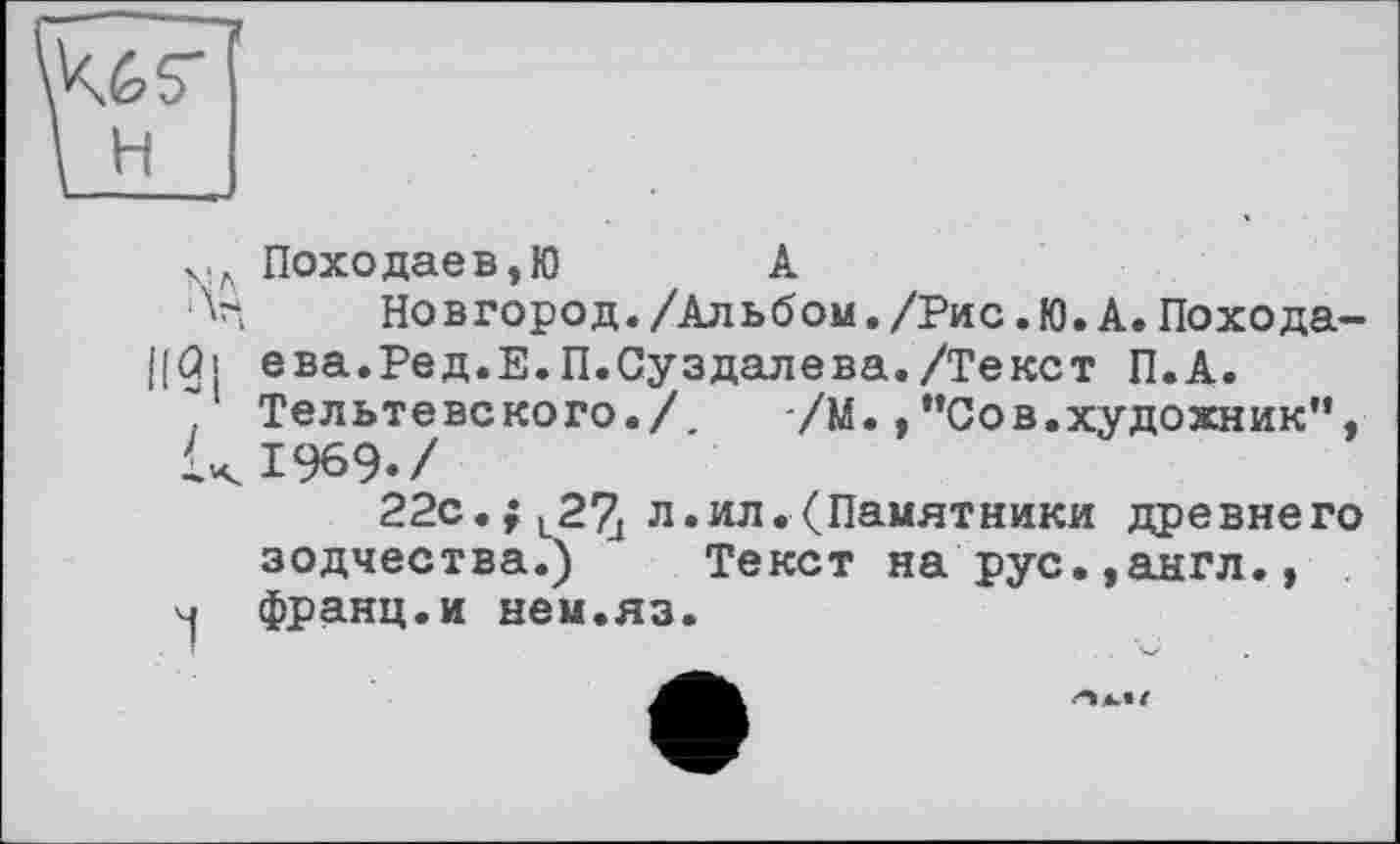 ﻿w
і H
х.л Походаев,Ю	А
'V, Новгород./Альбом./Рис.Ю.А.Похода-|[ûi ева.Ред.Е.П.Суздалева./Текст П.А.
Тельтевского./, /М.,"Сов.художник”, UI969./
22с.;l2% л.ил.(Памятники древнего зодчества.) Текст на рус.,англ., <1 франц.и нем.яз.